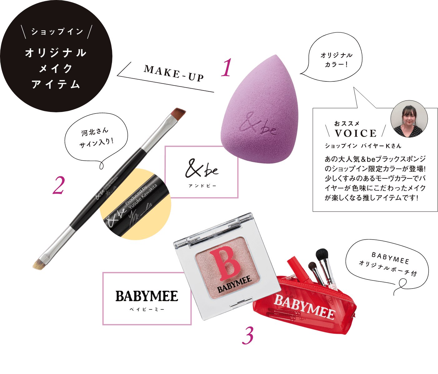 ショップインオリジナルメイクアイテム MAKE-UP 1.&be(アンドビー) オリジナルカラー！ おススメVOICE ショップインバイヤーKさん あの大人気&beブラックスポンジのショップイン限定カラーが登場！少しくすみのあるモーヴカラーでバイヤーが色味にこだわったメイクが楽しくなる推しアイテムです！ 2.&be(アンドビー) 河北さんサイン入り！ 3.BABYMEE(ベイビーミー) BABYMEEオリジナルポーチ付