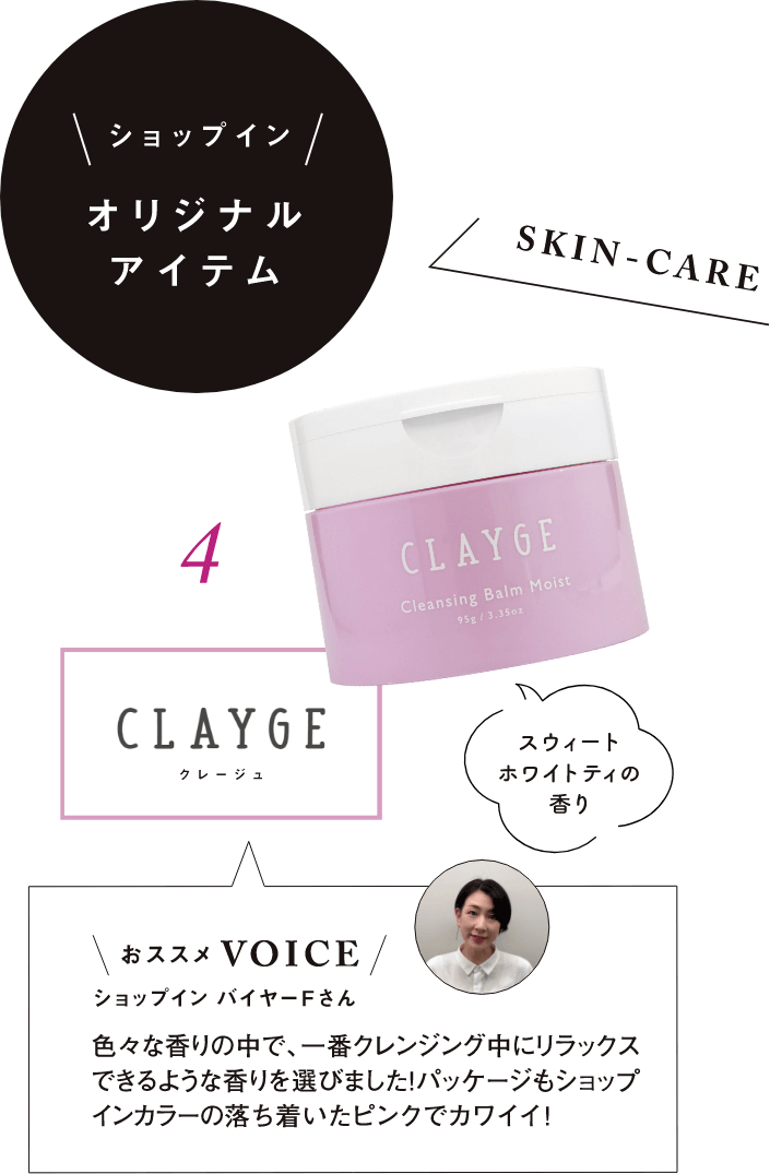 ショップインオリジナルアイテム SKIN-CARE 4.CLAYGE(クレージュ) スウィートホワイトティの香り おススメVOICE ショップインバイヤーFさん 色々な香りの中で、一番クレンジング中にリラックスできるような香りを選びました！パッケージもショップインカラーの落ち着いたピンクでカワイイ！