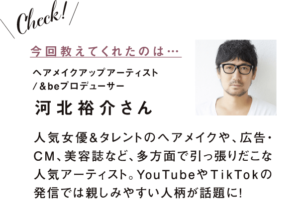 今回教えてくれたのは　ヘアメイクアップアーティスト/&beプロデューサー　河北裕介さん　人気女優＆タレントのヘアメイクや、広告・CM、美容誌など、多方面で引っ張りだこな人気アーティスト。YouTubeやTikTokの発信では親しみやすい人柄が話題に！